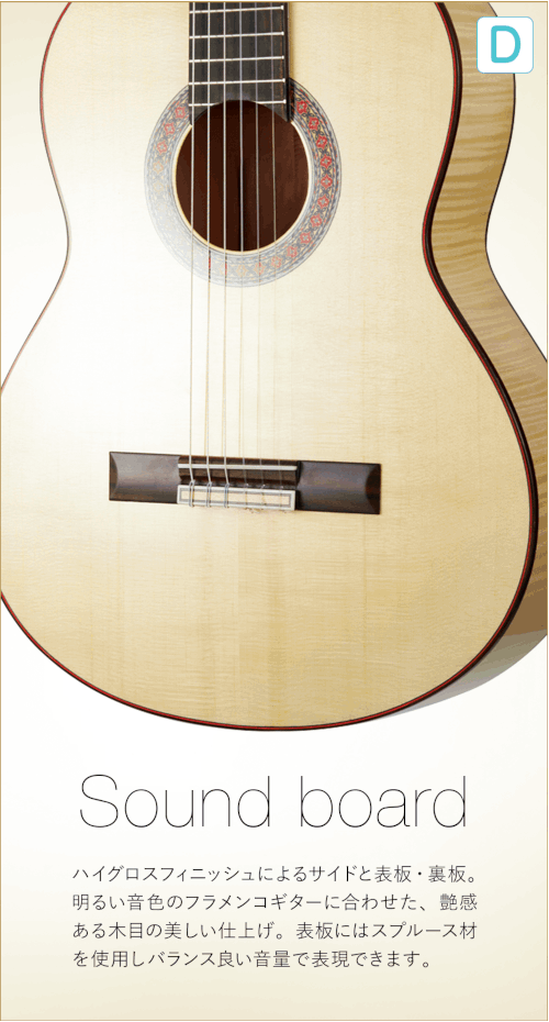 D  Sound board ハイグロスフィニッシュによるサイドと表板・裏板。明るい音色のフラメンコギターに合わせた、艶感ある木目の美しい仕上げ。表板にはスプルース材を使用しバランス良い音量で表現できます。