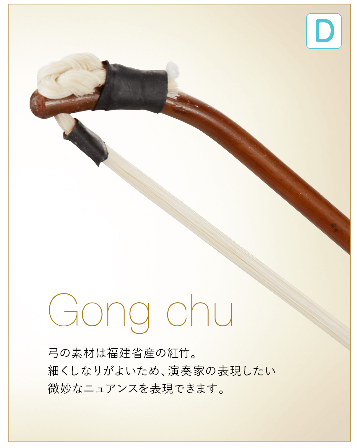 D  Gong chu 弓の素材は福建省産の紅竹。細くしなりがよいため、演奏家の表現したい微妙なニュアンスを表現できます。