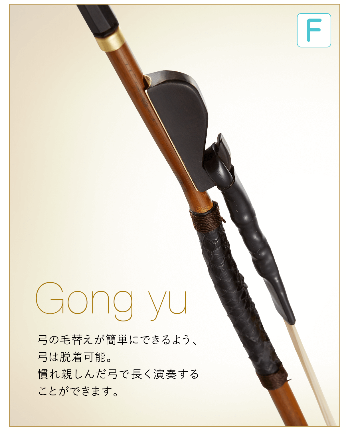 F  Gong yu 弓の毛替えが簡単にできるよう、弓は脱着可能。慣れ親しんだ弓で長く演奏することができます。