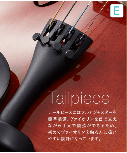 E  Tailpiece テールピースにはフルアジャスターを標準装備。バイオリンを首で支えながら手元で調弦ができるため、初めてバイオリンを触る方に扱い安い設計になっています。