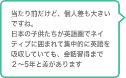当たり前だけど、個人差も大きいですね。日本の子供たちが英語圏でネイティブに囲まれて集中的に英語を吸収していても、会話習得まで２〜5年と差があります