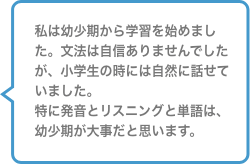私は幼少期から学習を始めました。文法は地震ありませんでしたが、小学生の時には自然に話せていました。特に発音とリスニングと単語は、幼少期が大事だと思います。