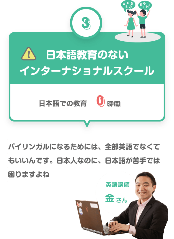 ③　日本語教育のないインターナショナルスクール　日本語での教育　０時間　バイリンガルになるためには、全部英語でなくていいんです。日本人なのに、日本語が苦手では困りますね困りますよね　英語講師　金さん