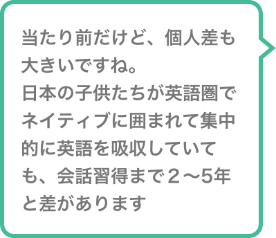 当たり前だけど、個人差も大きいですね。日本の子供たちが英語圏でネイティブに囲まれて集中的に英語を吸収していても、会話習得まで２〜5年と差があります