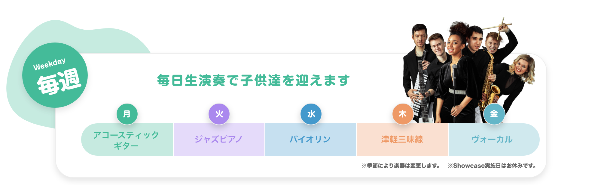 「Weekday 毎週 毎日生演奏で子供達を迎えます。　月. アコースティックギター, 火. ジャズピアノ, 水. バイオリン, 木. 津軽三味線, 金. ボーカル。※季節により楽器は変更します ※Showcase実施日はお休みです。」「Monthly 毎月 参加型SHOWCASE 月に一度、ダンサー・音楽家・パフォーマー達のSHOWを実施。みんなでショーを作り上げる参加型のイベントです。 17:00〜。 第1週 火曜日. ダンサー, 第2週 水曜日. パフォーマー, 第3週 木曜日. 津軽三味線, 第4週 金曜日. ボーカル」「Annual 毎年 大きなステージで発表会, 地球住所では、定番のピアノやバイオリだけでなく、ギターもドラムもウクレレも歌でも、なんでも参加可能です。バレーやダンスも合同で行いますので、たくさんのお友達と一緒に出演することで、いっぱい刺激を受け、協調性を磨きます。」