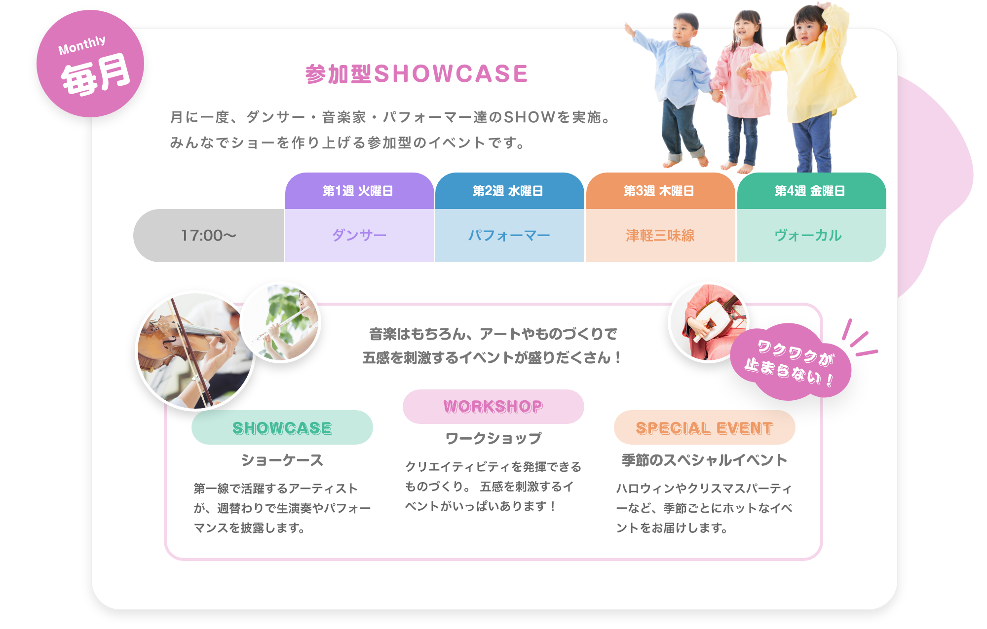 「Weekday 毎週 毎日生演奏で子供達を迎えます。　月. アコースティックギター, 火. ジャズピアノ, 水. バイオリン, 木. 津軽三味線, 金. ボーカル。※季節により楽器は変更します ※Showcase実施日はお休みです。」「Monthly 毎月 参加型SHOWCASE 月に一度、ダンサー・音楽家・パフォーマー達のSHOWを実施。みんなでショーを作り上げる参加型のイベントです。 17:00〜。 第1週 火曜日. ダンサー, 第2週 水曜日. パフォーマー, 第3週 木曜日. 津軽三味線, 第4週 金曜日. ボーカル」「Annual 毎年 大きなステージで発表会, 地球住所では、定番のピアノやバイオリだけでなく、ギターもドラムもウクレレも歌でも、なんでも参加可能です。バレーやダンスも合同で行いますので、たくさんのお友達と一緒に出演することで、いっぱい刺激を受け、協調性を磨きます。」