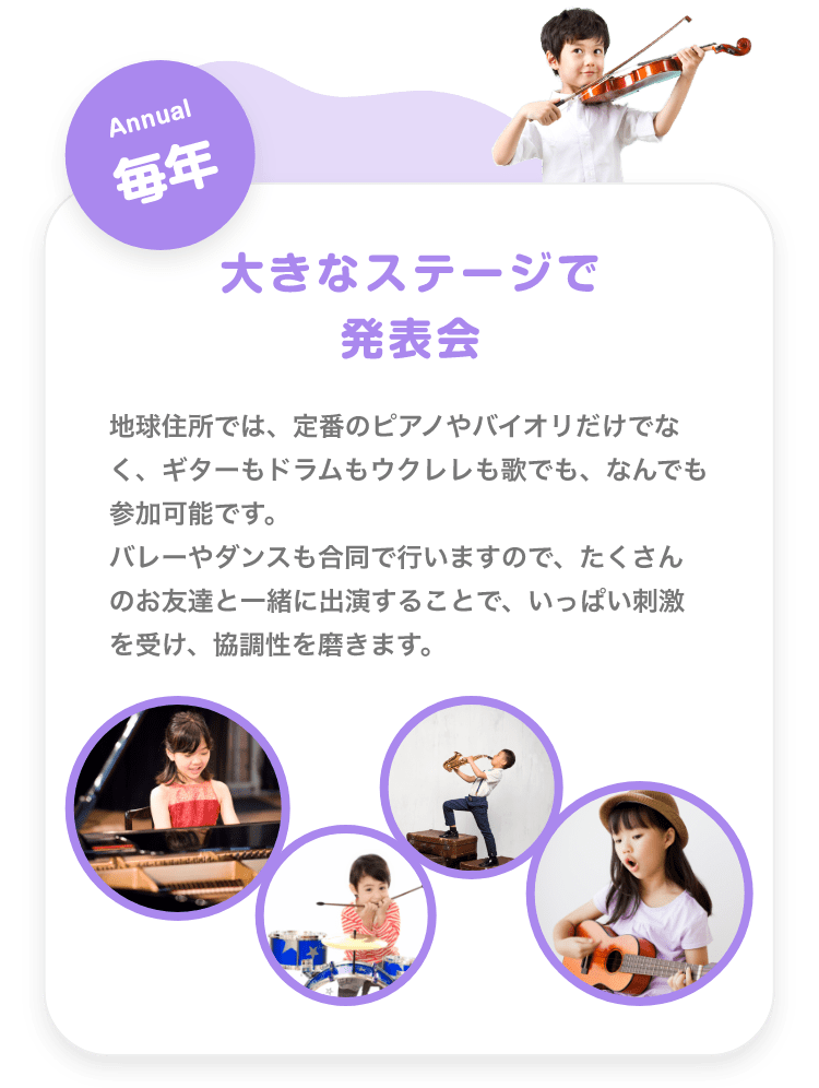 「Annual 毎年 大きなステージで発表会, 地球住所では、定番のピアノやバイオリだけでなく、ギターもドラムもウクレレも歌でも、なんでも参加可能です。バレーやダンスも合同で行いますので、たくさんのお友達と一緒に出演することで、いっぱい刺激を受け、協調性を磨きます。」