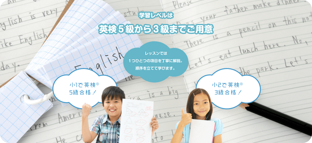 学習レベルは英検５級から３級までご用意　小１で英検５級合格　小２で英検３級合格　レッスンでは１つひとつの項目を丁寧に解説。順序を立てて学びます。