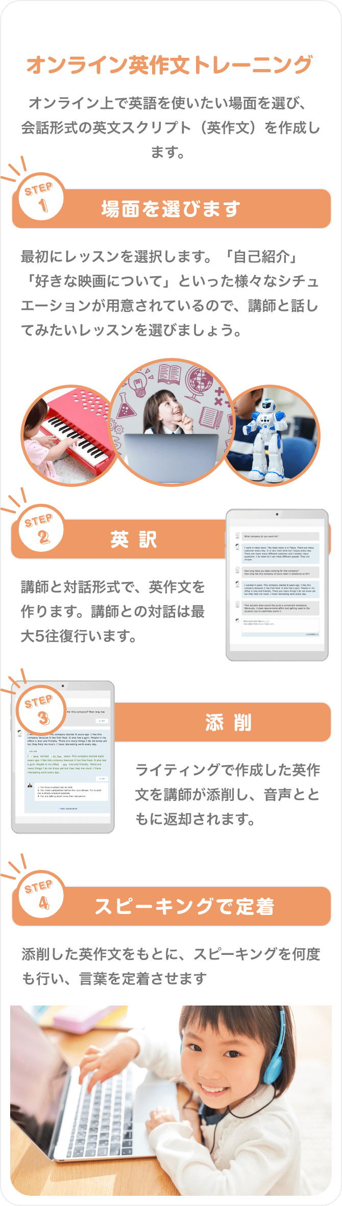 オンライン英作文トレーニング　オンライン上で英語を使いたい場面を選び、会話形式の英文スクリプト（英作文）を作成します。　STEP1　場面を選びます　最初にレッスンを選択します。「自己紹介」「好きな映画について」といった様々なシチュエーションが用意されているので、講師と話してみたいレッスンを選びましょう。　STEP2　英訳　講師と対話形式で、英作文を作ります。講師との対話は最大5往復行います。　STEP3　添削　ライティングで作成した英作文を講師が添削し、音声とともに返却されます。　STEP4　スピーキングで定着　添削した英作文をもとに、スピーキングを何度も行い、言葉を定着させます