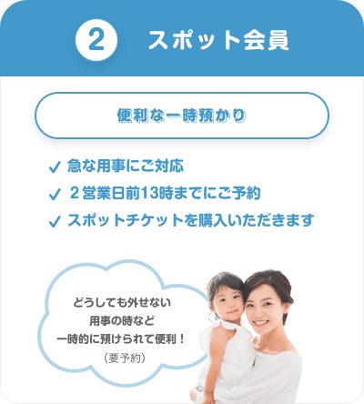 ②スポット会員　便利な一時預かり　急な用事にご対応　２営業日前13時までにご予約　スポットチケットを購入いただきます　どうしても外せない用事の時など一時的に預けられて便利！（要予約）