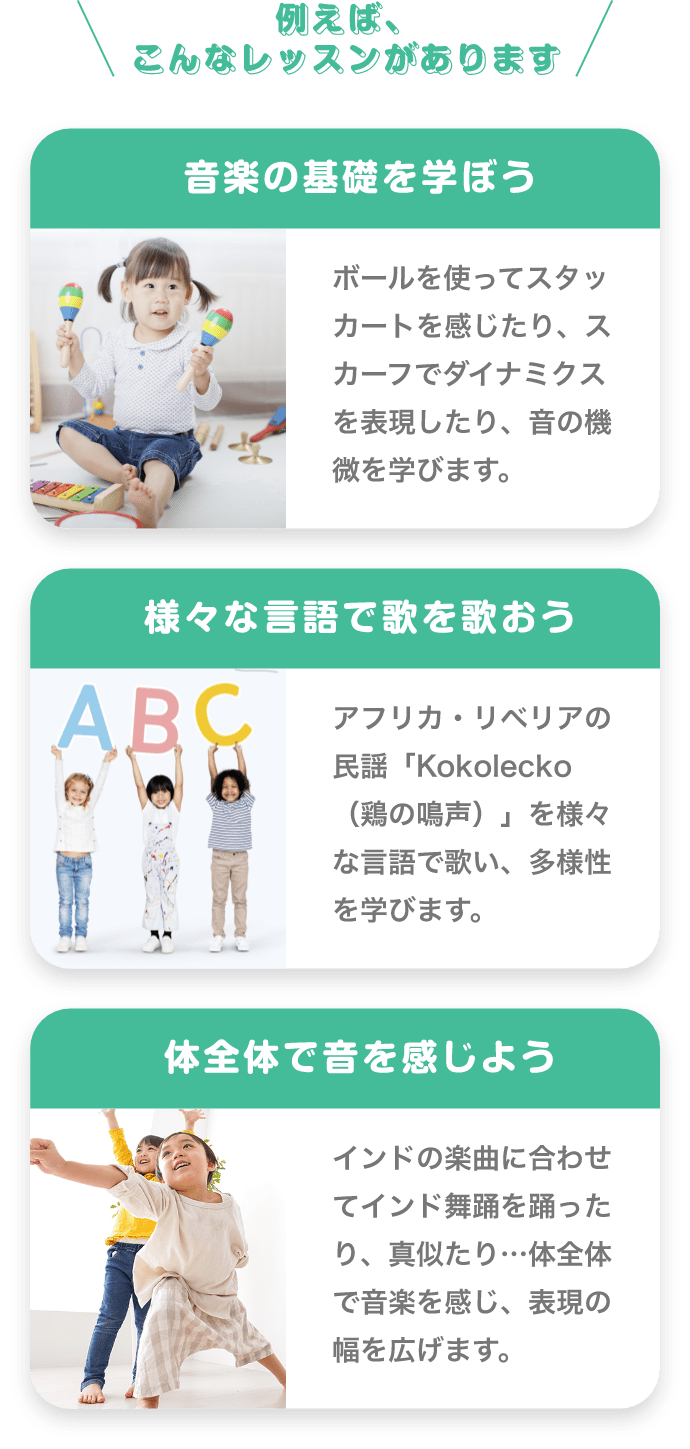 ＼例えば、こんなレッスンがあります／　「音楽の基礎を学ぼう」　ボールを使ってスタッカートを感じたり、スカーフでダイナミクスを表現したり、音の機微を学びます。　「様々な言語で歌を歌おう」　アフリカ・リベリアの民謡「Kokolecko（鶏の鳴声）」を様々な言語で歌い、多様性を学びます。　「体全体で音を感じよう」　インドの楽曲に合わせてインド舞踊を踊ったり、真似たり…体全体で音楽を感じ、表現の幅を広げます。