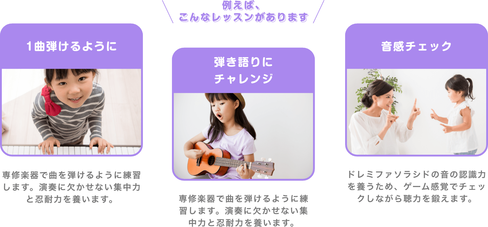 ＼例えば、こんなレッスンがあります／　「1曲弾けるように」　専修楽器で曲を弾けるように練習します。演奏に欠かせない集中力と忍耐力を養います。　「弾き語りにチャレンジ」　専修楽器で曲を弾けるように練習します。演奏に欠かせない集中力と忍耐力を養います。　「音感チェック」　ドレミファソラシドの音の認識力を養うため、ゲーム感覚でチェックしながら聴力を鍛えます。