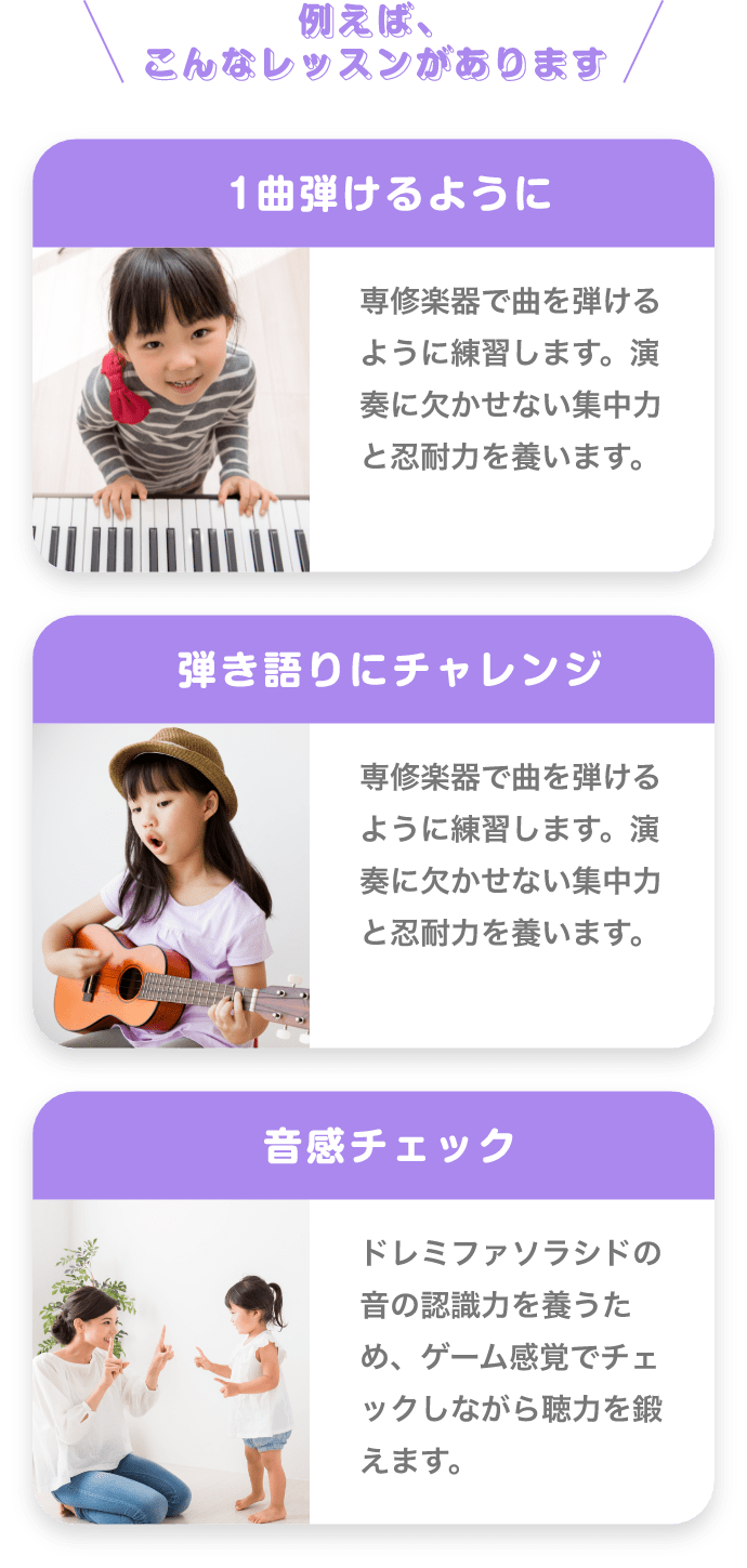 ＼例えば、こんなレッスンがあります／　「1曲弾けるように」　専修楽器で曲を弾けるように練習します。演奏に欠かせない集中力と忍耐力を養います。　「弾き語りにチャレンジ」　専修楽器で曲を弾けるように練習します。演奏に欠かせない集中力と忍耐力を養います。　「音感チェック」　ドレミファソラシドの音の認識力を養うため、ゲーム感覚でチェックしながら聴力を鍛えます。