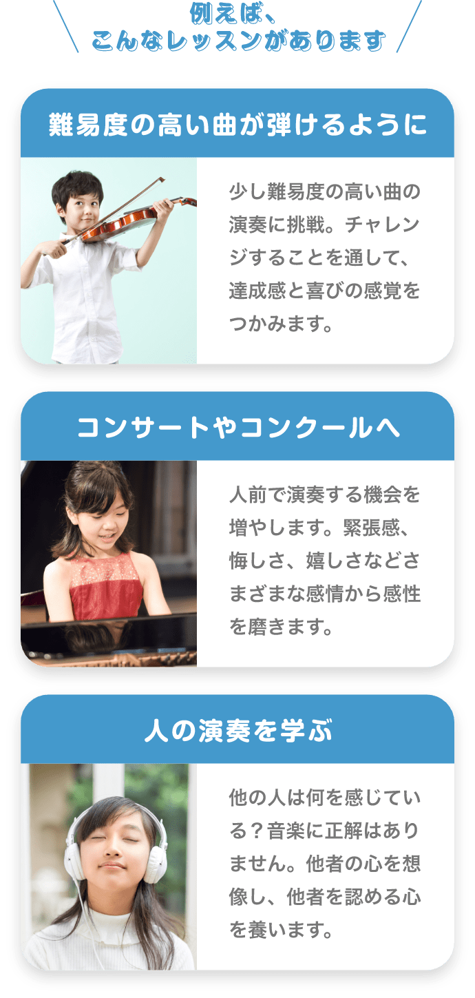 ＼例えば、こんなレッスンがあります／　「難易度の高い曲が弾けるように」　少し難易度の高い曲の演奏に挑戦。チャレンジすることを通して、達成感と喜びの感覚をつかみます。　「コンサートやコンクールへ」　人前で演奏する機会を増やします。緊張感、悔しさ、嬉しさなどさまざまな感情から感性を磨きます。　「人の演奏を学ぶ」　他の人は何を感じている？音楽に正解はありません。他者の心を想像し、他者を認める心を養います。