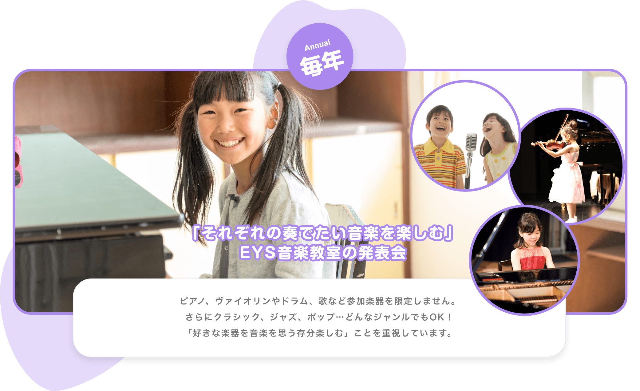 Annual　毎年　「それぞれの奏でたい音楽を楽しむ」EYS音楽教室の発表会　ピアノ、バイオリンやドラム、歌など参加楽器を限定しません。さらにクラシック、ジャズ、ポップ…どんなジャンルでもOK！「好きな楽器を音楽を思う存分楽しむ」ことを重視しています。