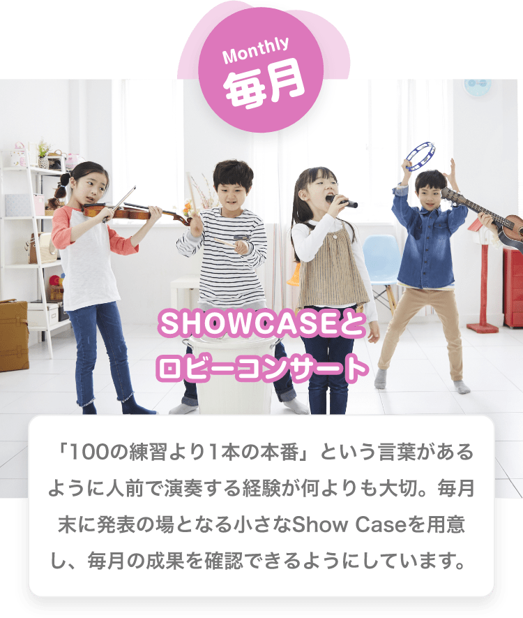 Monthly　毎月　SHOWCASEとロビーコンサート　「100の練習より1本の本番」という言葉があるように人前で演奏する経験が何よりも大切。毎月末に発表の場となる小さなShow Caseを用意し、毎月の成果を確認できるようにしています。