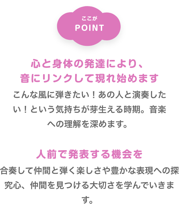 ここがPOINT　「心と身体の発達により、音にリンクして現れ始めます」　こんな風に弾きたい！あの人と演奏したい！という気持ちが芽生える時期。音楽への理解を深めます。　「人前で発表する機会を」　合奏して仲間と弾く楽しさや豊かな表現への探究心、仲間を見つける大切さを学んでいきます。