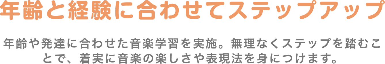 「年齢と経験に合わせてステップアップ」　年齢や発達に合わせた音楽学習を実施。無理なくステップを踏むことで、着実に音楽の楽しさや表現法を身につけます。