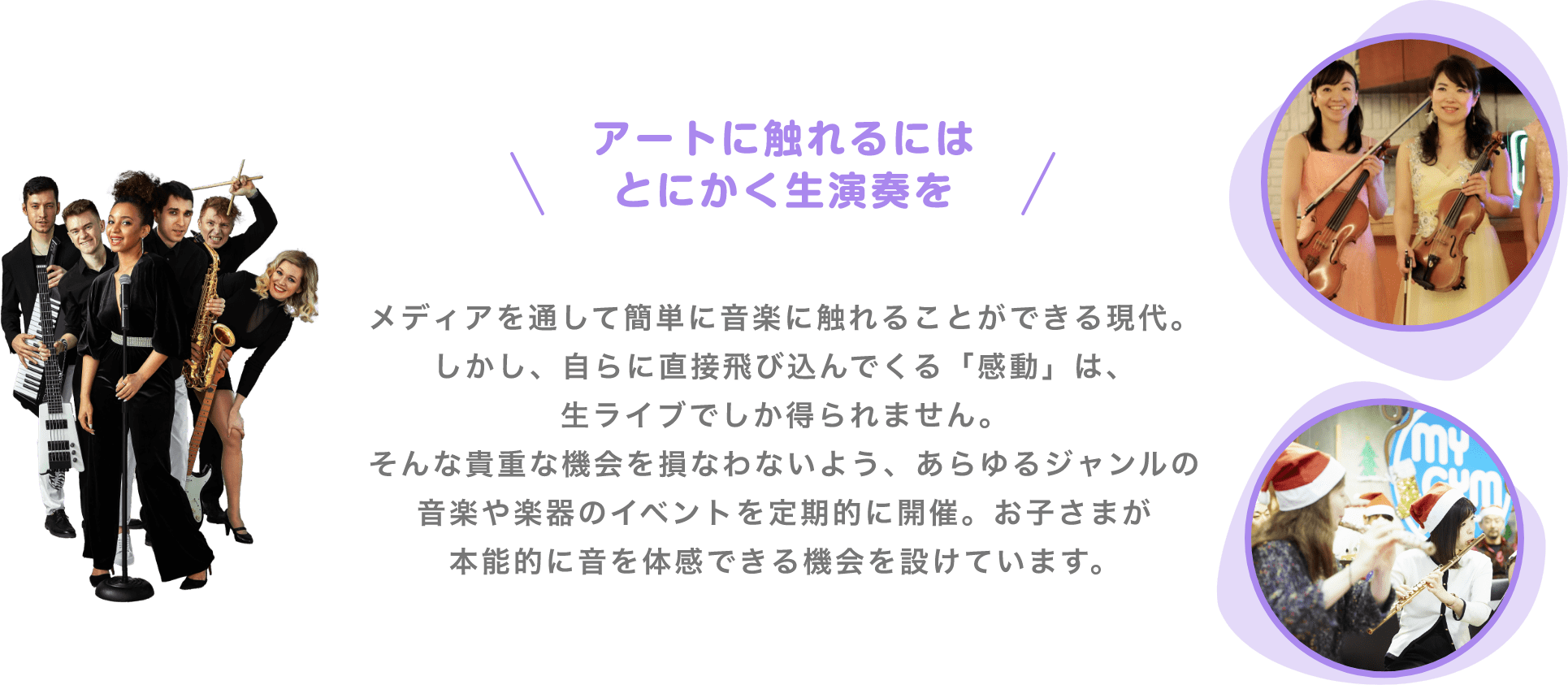 ＼アートに触れるにはとにかく生演奏を／　メディアを通して簡単に音楽に触れることができる現代。しかし、自らに直接飛び込んでくる「感動」は、生ライブでしか得られません。そんな貴重な機会を損なわないよう、あらゆるジャンルの音楽や楽器のイベントを定期的に開催。お子さまが本能的に音を体感できる機会を設けています。