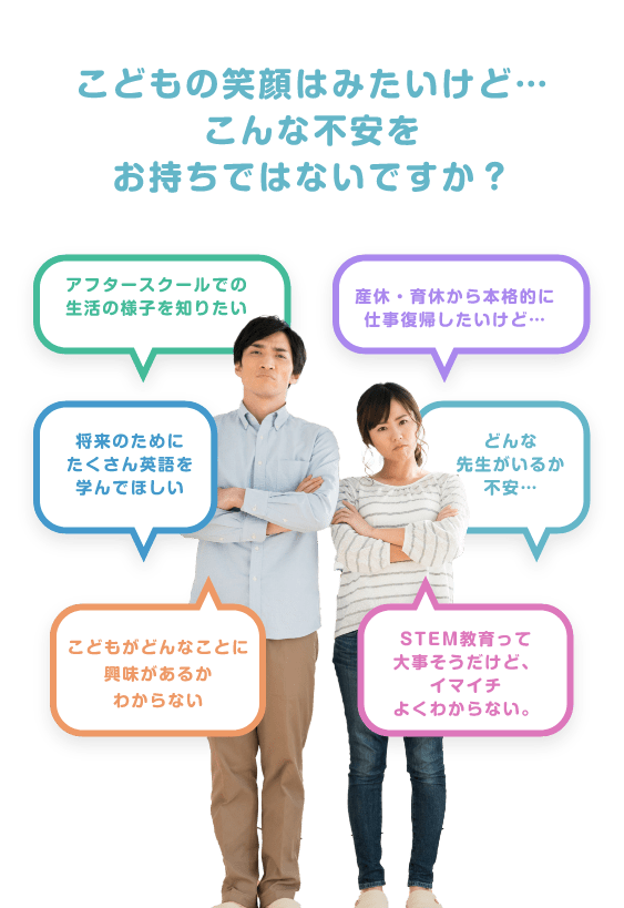 こどもの笑顔はみたいけど…こんな不安をお持ちではないですか？ プリスクールとアフタースクールを合わせたところがない。フルタイムまで必要ないし… 火曜午前中だけ預けたいけど午前中からやっているところが見つからない 放課後に習い事をやらせたいけど、こどもがどんなことに興味があるかわからない せっかく預けるのなら時間を有効に使ってたくさん学んでほしい 将来のためにたくさん英語を学んでほしい STEM教育って大事そうだけど、イマイチよくわからない