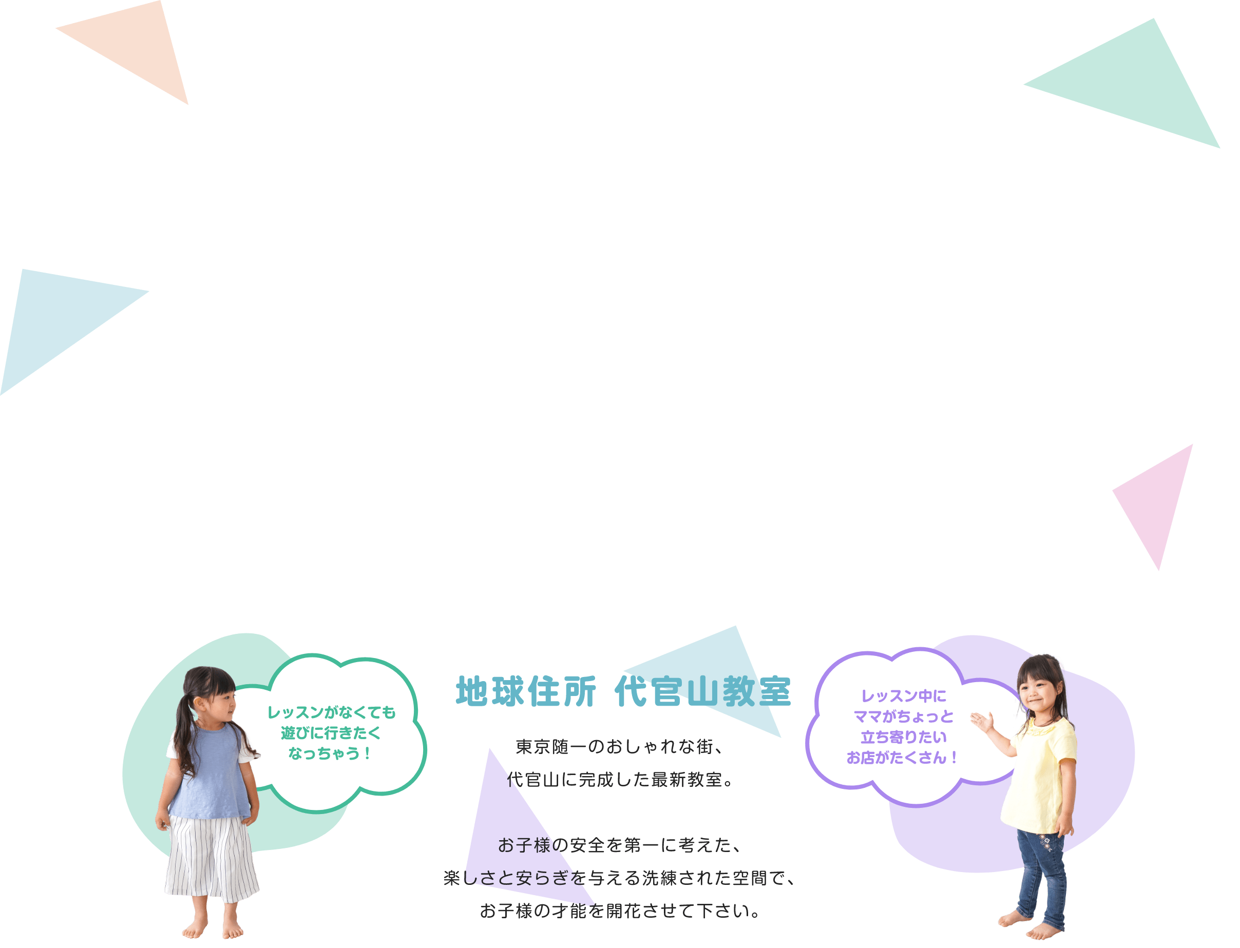 「レッスンがなくても遊びに行きたくなっちゃう！」　地球住所 代官山教室　東京随一のおしゃれな街、代官山に完成した最新教室。お子様の安全を第一に考えた、楽しさと安らぎを与える洗練された空間で、お子様の才能を開花させて下さい。　「レッスン中にママがちょっと立ち寄りたいお店がたくさん！」
